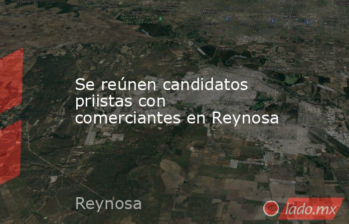 Se reúnen candidatos priistas con comerciantes en Reynosa. Noticias en tiempo real