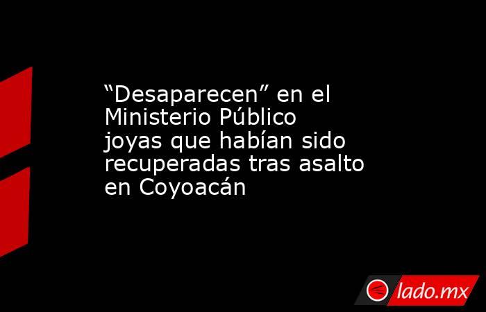 “Desaparecen” en el Ministerio Público joyas que habían sido recuperadas tras asalto en Coyoacán. Noticias en tiempo real