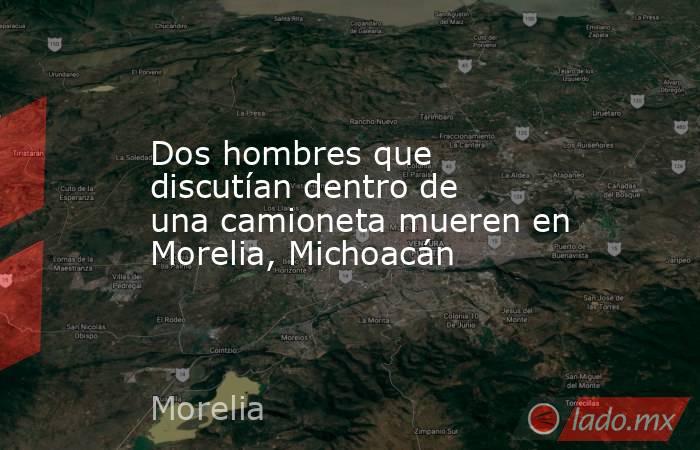 Dos hombres que discutían dentro de una camioneta mueren en Morelia, Michoacán. Noticias en tiempo real