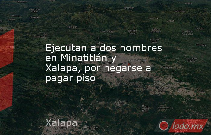 Ejecutan a dos hombres en Minatitlán y Xalapa, por negarse a pagar piso. Noticias en tiempo real