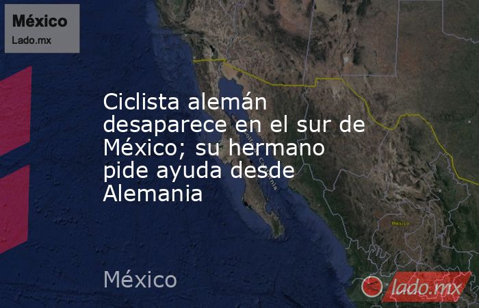 Ciclista alemán desaparece en el sur de México; su hermano pide ayuda desde Alemania. Noticias en tiempo real