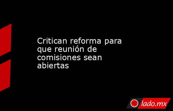 Critican reforma para que reunión de comisiones sean abiertas . Noticias en tiempo real