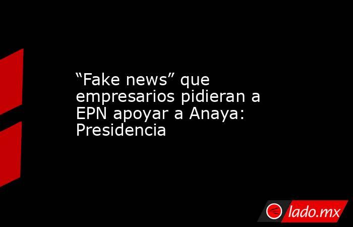 “Fake news” que empresarios pidieran a EPN apoyar a Anaya: Presidencia. Noticias en tiempo real