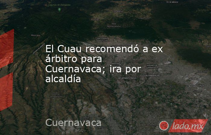 El Cuau recomendó a ex árbitro para Cuernavaca; ira por alcaldía. Noticias en tiempo real