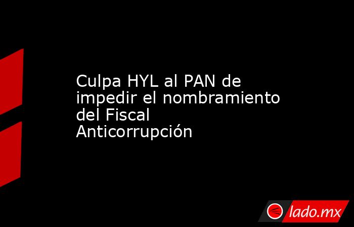 Culpa HYL al PAN de impedir el nombramiento del Fiscal Anticorrupción. Noticias en tiempo real