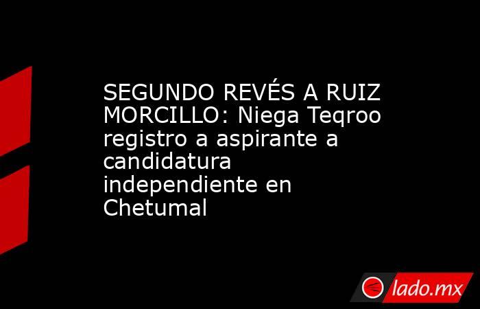 SEGUNDO REVÉS A RUIZ MORCILLO: Niega Teqroo registro a aspirante a candidatura independiente en Chetumal. Noticias en tiempo real
