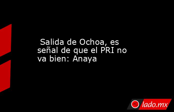  Salida de Ochoa, es señal de que el PRI no va bien: Anaya. Noticias en tiempo real