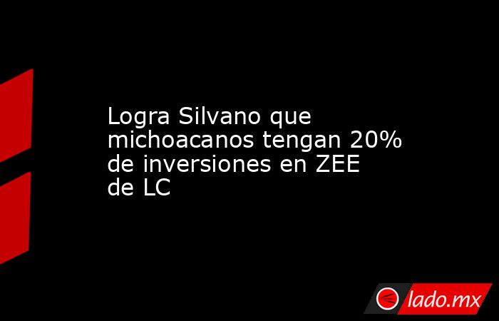 Logra Silvano que michoacanos tengan 20% de inversiones en ZEE de LC. Noticias en tiempo real