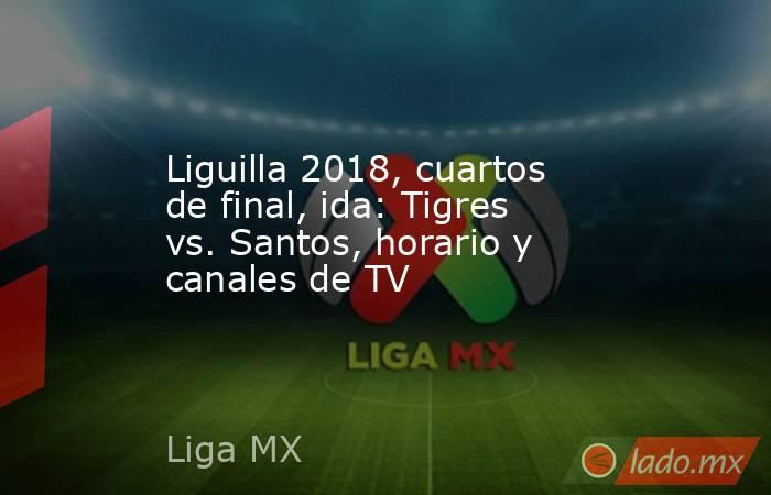Liguilla 2018, cuartos de final, ida: Tigres vs. Santos, horario y canales de TV. Noticias en tiempo real