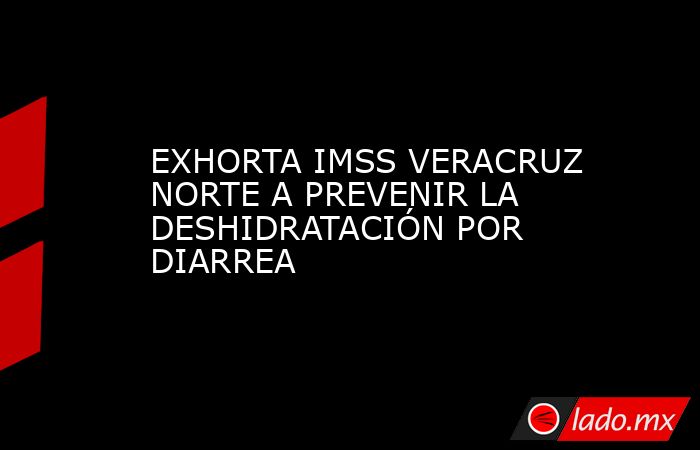EXHORTA IMSS VERACRUZ NORTE A PREVENIR LA DESHIDRATACIÓN POR DIARREA. Noticias en tiempo real