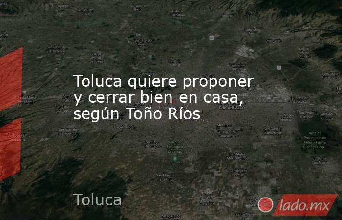 Toluca quiere proponer y cerrar bien en casa, según Toño Ríos. Noticias en tiempo real