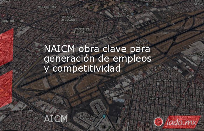 NAICM obra clave para generación de empleos y competitividad. Noticias en tiempo real