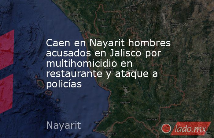 Caen en Nayarit hombres acusados en Jalisco por multihomicidio en restaurante y ataque a policías. Noticias en tiempo real