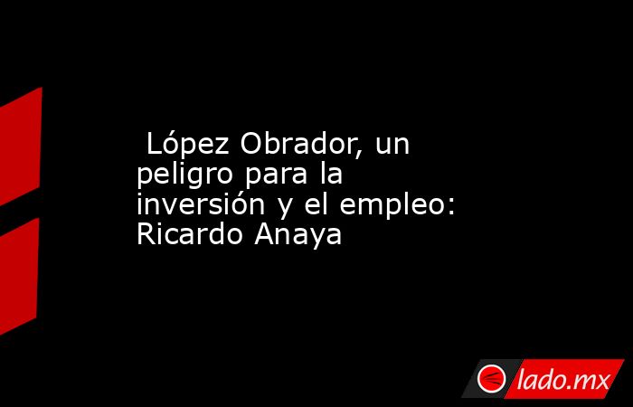  López Obrador, un peligro para la inversión y el empleo: Ricardo Anaya. Noticias en tiempo real