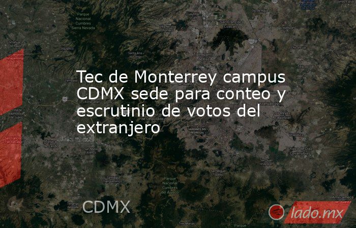 Tec de Monterrey campus CDMX sede para conteo y escrutinio de votos del extranjero. Noticias en tiempo real