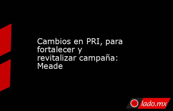 Cambios en PRI, para fortalecer y revitalizar campaña: Meade. Noticias en tiempo real