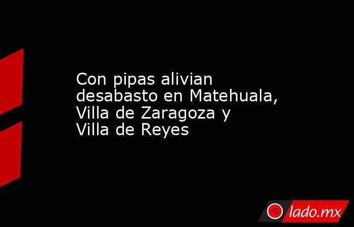 Con pipas alivian desabasto en Matehuala, Villa de Zaragoza y Villa de Reyes. Noticias en tiempo real