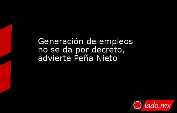 Generación de empleos no se da por decreto, advierte Peña Nieto. Noticias en tiempo real