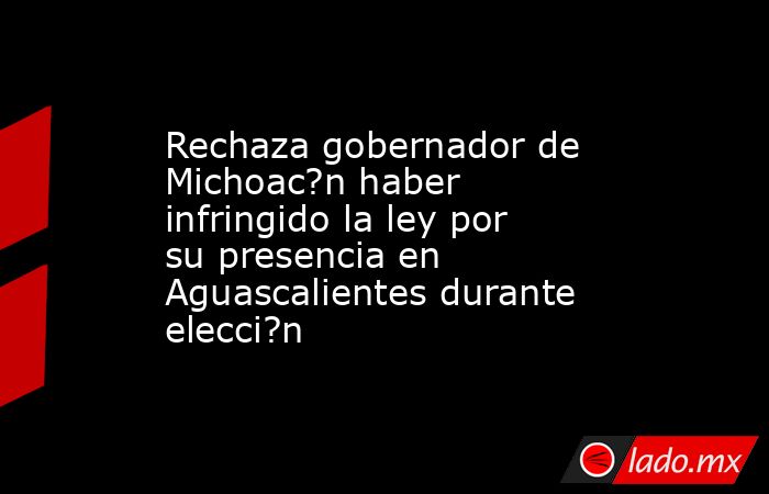 Rechaza gobernador de Michoac?n haber infringido la ley por su presencia en Aguascalientes durante elecci?n. Noticias en tiempo real