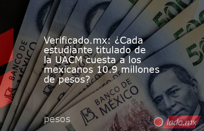Verificado.mx: ¿Cada estudiante titulado de la UACM cuesta a los mexicanos 10.9 millones de pesos?. Noticias en tiempo real