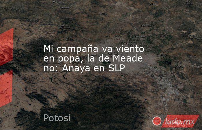 Mi campaña va viento en popa, la de Meade no: Anaya en SLP. Noticias en tiempo real