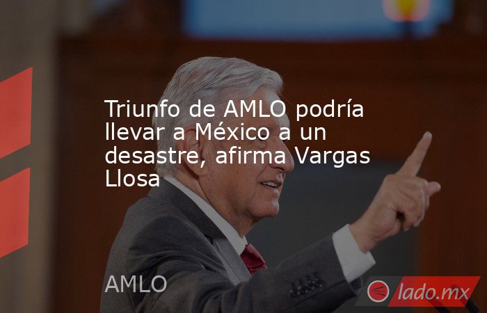 Triunfo de AMLO podría llevar a México a un desastre, afirma Vargas Llosa. Noticias en tiempo real