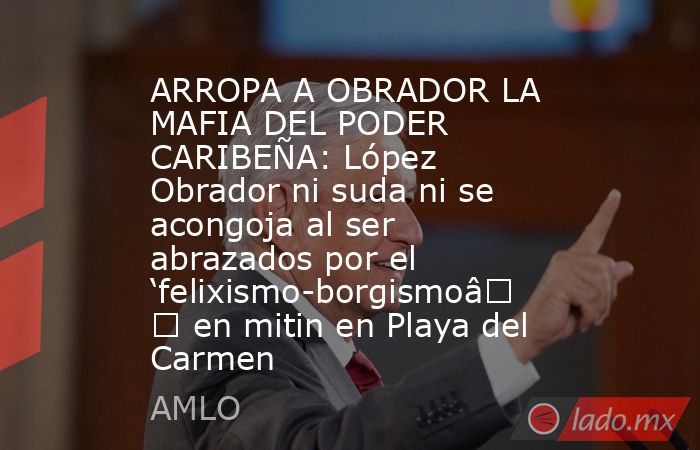 ARROPA A OBRADOR LA MAFIA DEL PODER CARIBEÑA: López Obrador ni suda ni se acongoja al ser abrazados por el ‘felixismo-borgismo’ en mitin en Playa del Carmen. Noticias en tiempo real