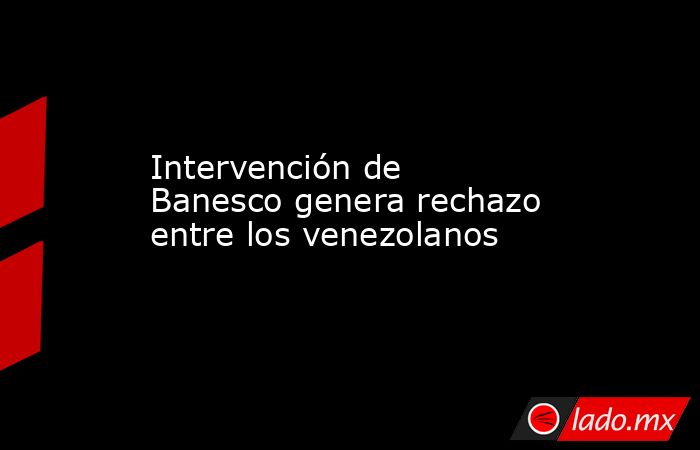 Intervención de Banesco genera rechazo entre los venezolanos. Noticias en tiempo real