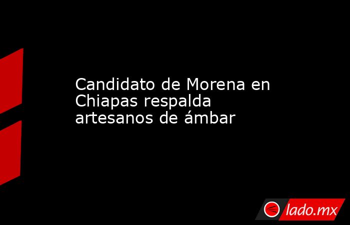 Candidato de Morena en Chiapas respalda artesanos de ámbar. Noticias en tiempo real