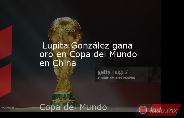  Lupita González gana oro en Copa del Mundo en China. Noticias en tiempo real