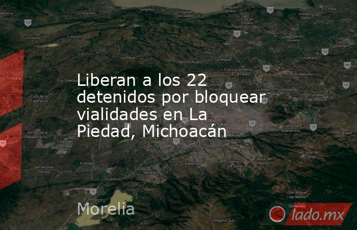 Liberan a los 22 detenidos por bloquear vialidades en La Piedad, Michoacán. Noticias en tiempo real