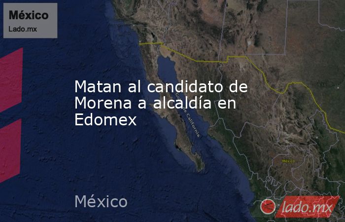 Matan al candidato de Morena a alcaldía en Edomex. Noticias en tiempo real