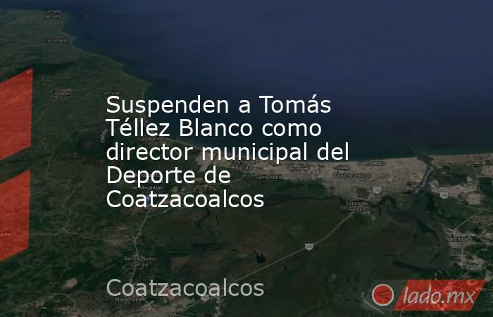Suspenden a Tomás Téllez Blanco como director municipal del Deporte de Coatzacoalcos. Noticias en tiempo real