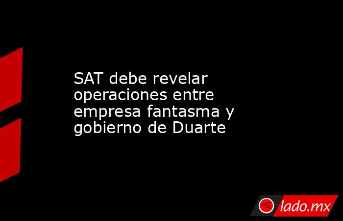 SAT debe revelar operaciones entre empresa fantasma y gobierno de Duarte. Noticias en tiempo real
