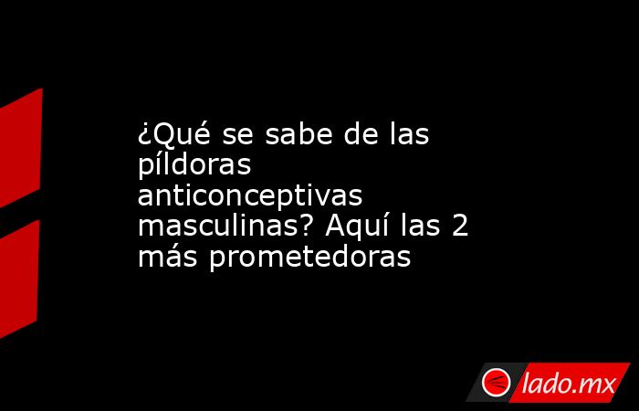 ¿Qué se sabe de las píldoras anticonceptivas masculinas? Aquí las 2 más prometedoras. Noticias en tiempo real