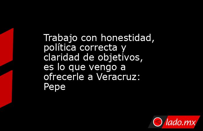 Trabajo con honestidad, política correcta y claridad de objetivos, es lo que vengo a ofrecerle a Veracruz: Pepe. Noticias en tiempo real