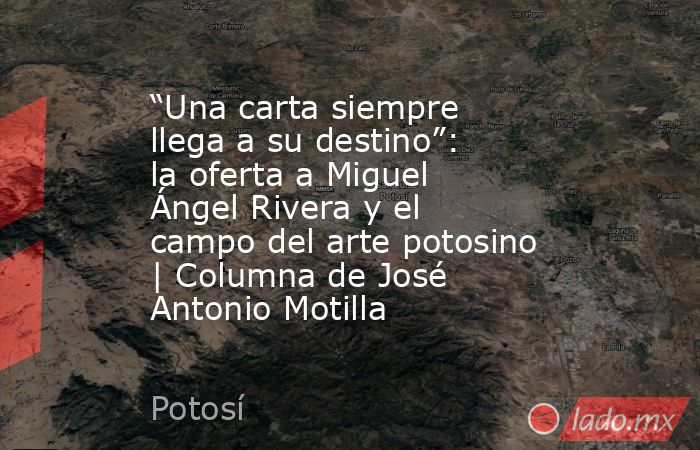 “Una carta siempre llega a su destino”: la oferta a Miguel Ángel Rivera y el campo del arte potosino | Columna de José Antonio Motilla. Noticias en tiempo real