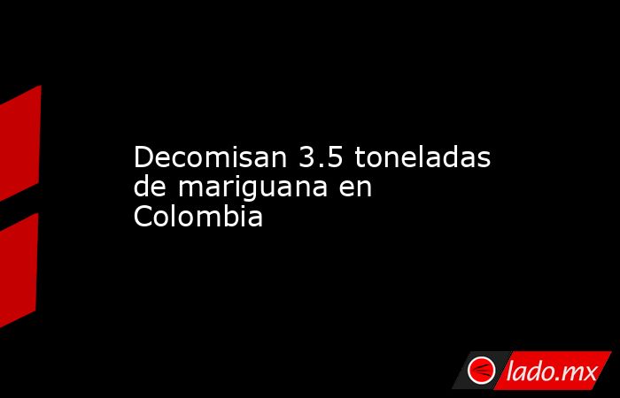 Decomisan 3.5 toneladas de mariguana en Colombia. Noticias en tiempo real