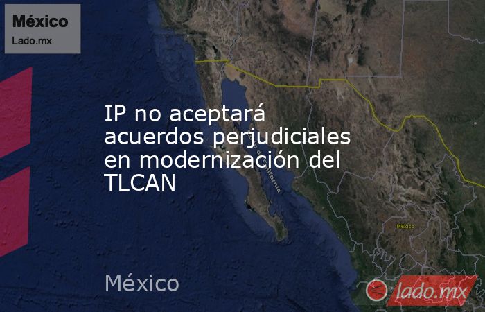 IP no aceptará acuerdos perjudiciales en modernización del TLCAN. Noticias en tiempo real