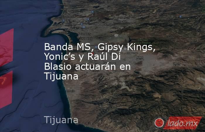 Banda MS, Gipsy Kings, Yonic’s y Raúl Di Blasio actuarán en Tijuana. Noticias en tiempo real