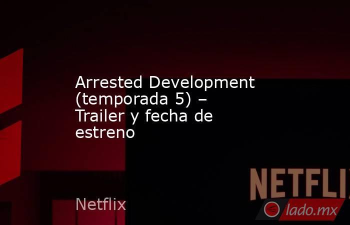 Arrested Development (temporada 5) – Trailer y fecha de estreno. Noticias en tiempo real