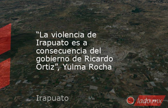 “La violencia de Irapuato es a consecuencia del gobierno de Ricardo Ortiz”, Yulma Rocha. Noticias en tiempo real