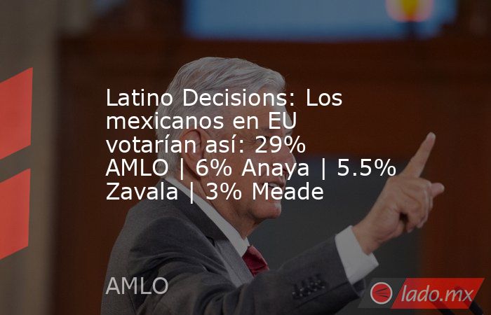 Latino Decisions: Los mexicanos en EU votarían así: 29% AMLO | 6% Anaya | 5.5% Zavala | 3% Meade. Noticias en tiempo real