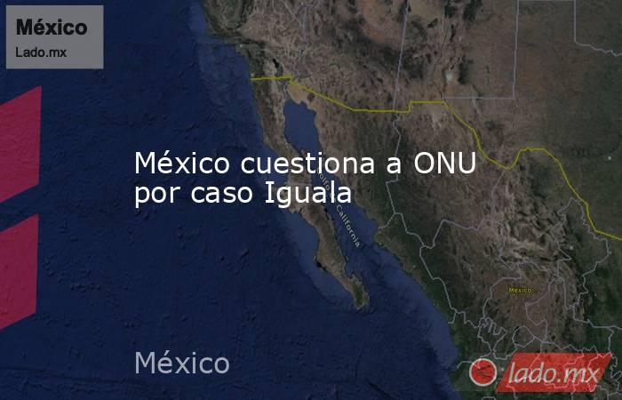 México cuestiona a ONU por caso Iguala. Noticias en tiempo real
