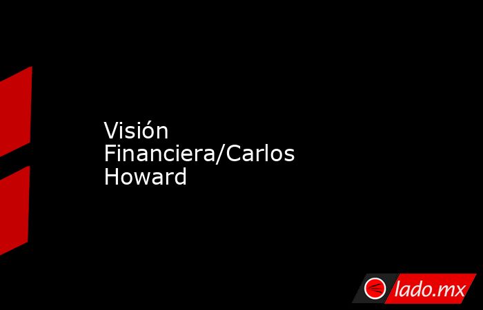Visión Financiera/Carlos Howard. Noticias en tiempo real