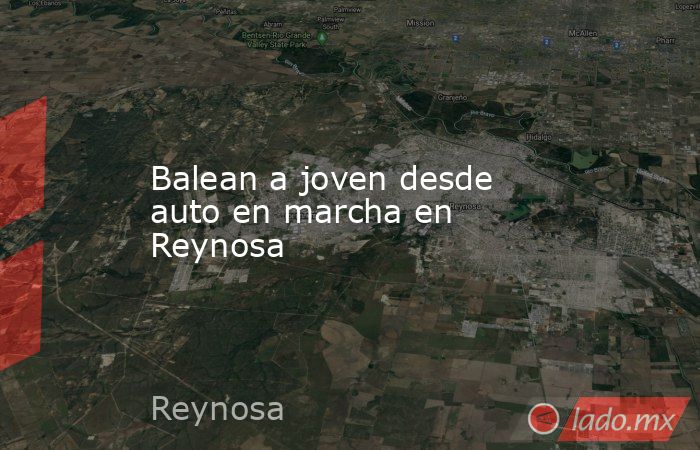 Balean a joven desde auto en marcha en Reynosa. Noticias en tiempo real