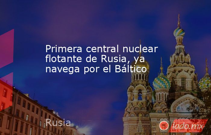 Primera central nuclear flotante de Rusia, ya navega por el Báltico. Noticias en tiempo real