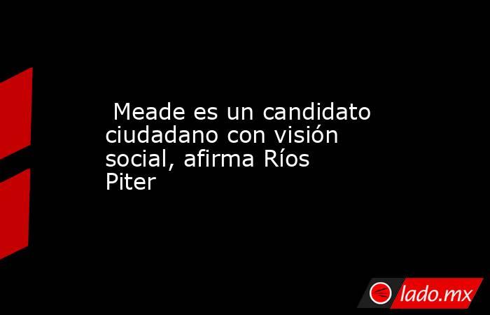  Meade es un candidato ciudadano con visión social, afirma Ríos Piter. Noticias en tiempo real