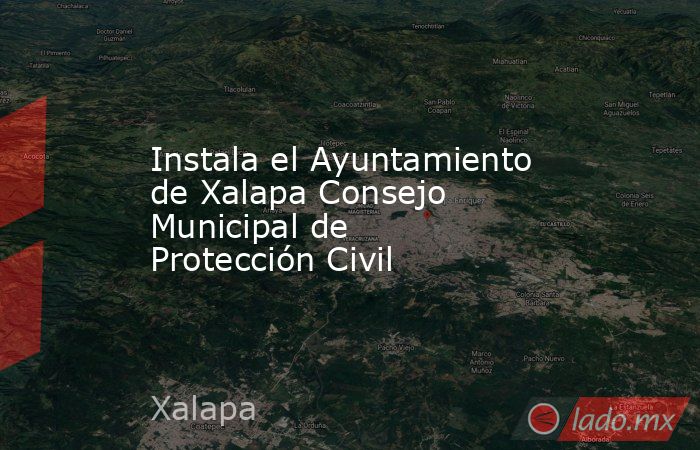 Instala el Ayuntamiento de Xalapa Consejo Municipal de Protección Civil. Noticias en tiempo real