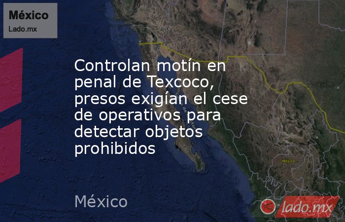 Controlan motín en penal de Texcoco, presos exigían el cese de operativos para detectar objetos prohibidos. Noticias en tiempo real